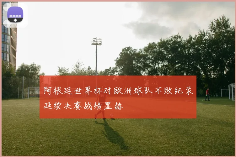 阿根廷世界杯对欧洲球队不败纪录延续决赛战绩显赫